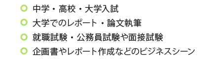 中学・高校・大学入試、大学でのレポート・論文執筆、就職試験・公務員試験や面接試験、企画書やレポート作成などのビジネスシーン