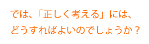 では、「正しく考える」には、どうすればよいのでしょうか？