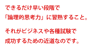 できるだけ早い段階で「論理的思考力」に習熟すること。それがビジネスや各種試験で成功するための近道なのです。