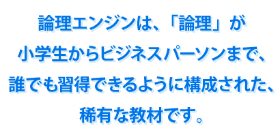 論理エンジンは、「論理」が小学生からビジネスパーソンまで、誰でも習得できるように構成された、稀有な教材です。