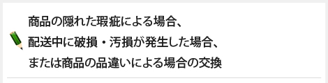 商品の隠れた瑕疵による場合、配送中に破損・汚損が発生した場合、または商品の品違いによる場合の交換