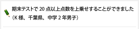 期末テストで20点以上点数を上乗せすることができました（K様、千葉県、中学2年男子）