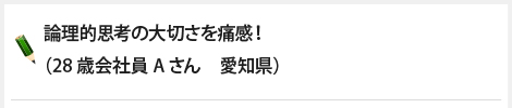 論理的思考の大切さを痛感！（28歳会社員Aさん　愛知県）